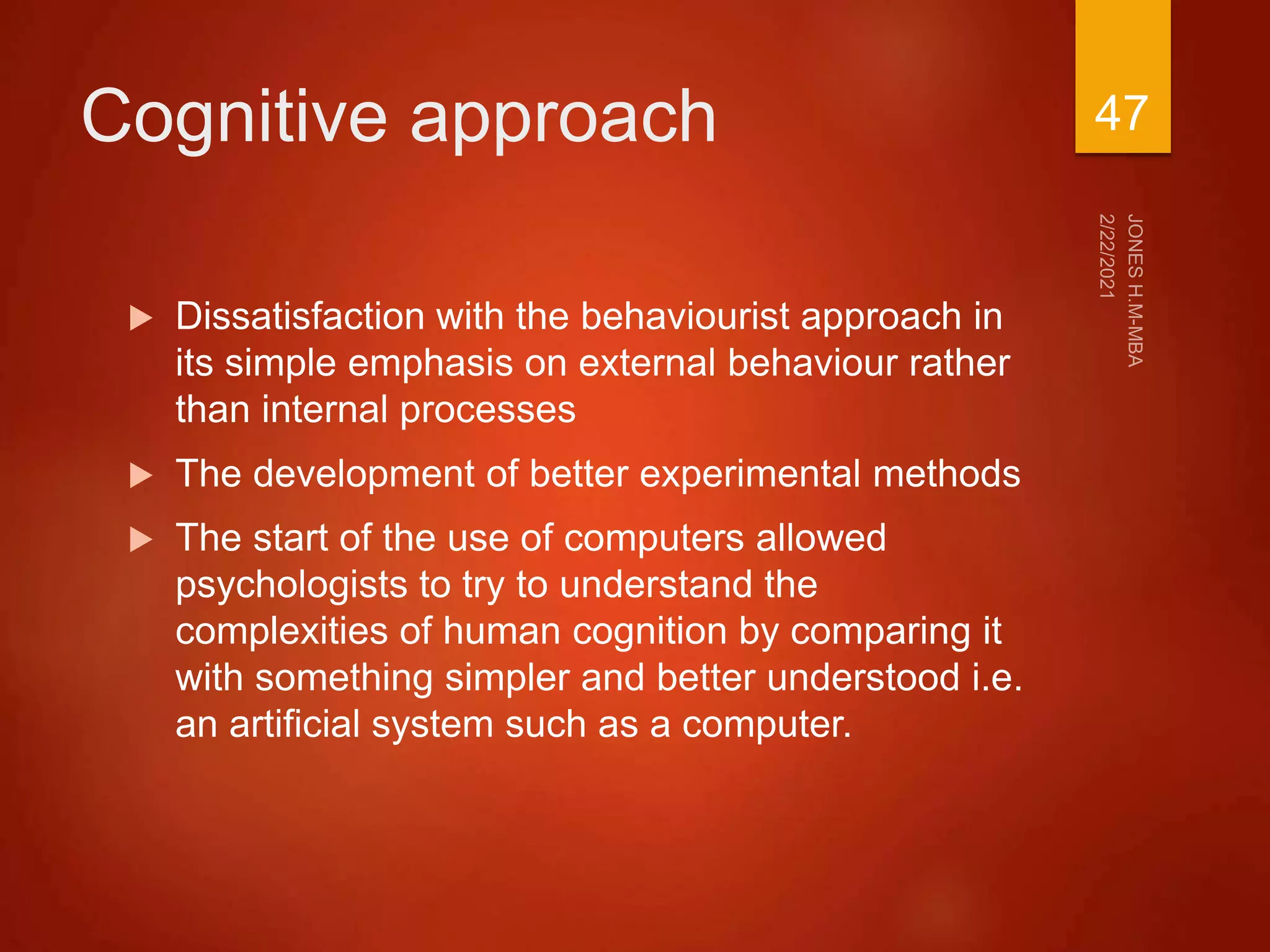 Cognitive approach
 Dissatisfaction with the behaviourist approach in
its simple emphasis on external behaviour rather
than internal processes
 The development of better experimental methods
 The start of the use of computers allowed
psychologists to try to understand the
complexities of human cognition by comparing it
with something simpler and better understood i.e.
an artificial system such as a computer.
47
 
