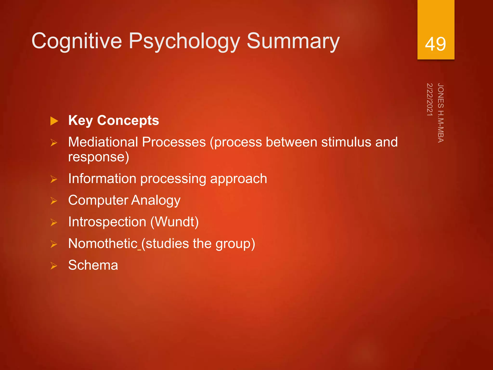 Cognitive Psychology Summary
 Key Concepts
 Mediational Processes (process between stimulus and
response)
 Information processing approach
 Computer Analogy
 Introspection (Wundt)
 Nomothetic (studies the group)
 Schema
49
 