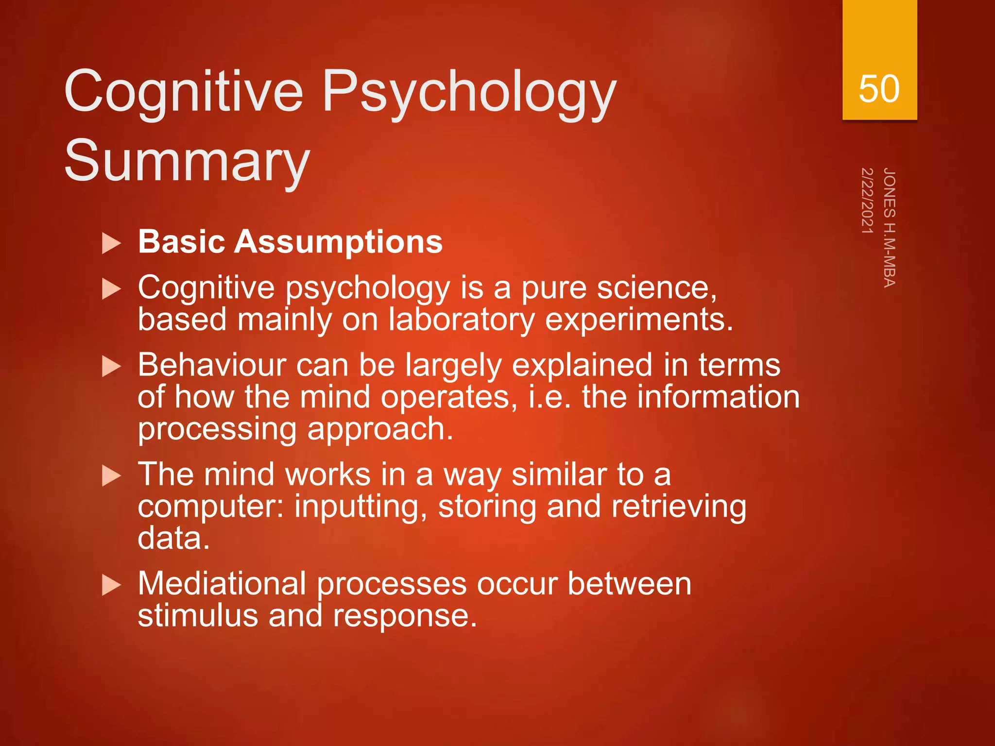 Cognitive Psychology
Summary
 Basic Assumptions
 Cognitive psychology is a pure science,
based mainly on laboratory experiments.
 Behaviour can be largely explained in terms
of how the mind operates, i.e. the information
processing approach.
 The mind works in a way similar to a
computer: inputting, storing and retrieving
data.
 Mediational processes occur between
stimulus and response.
50
 