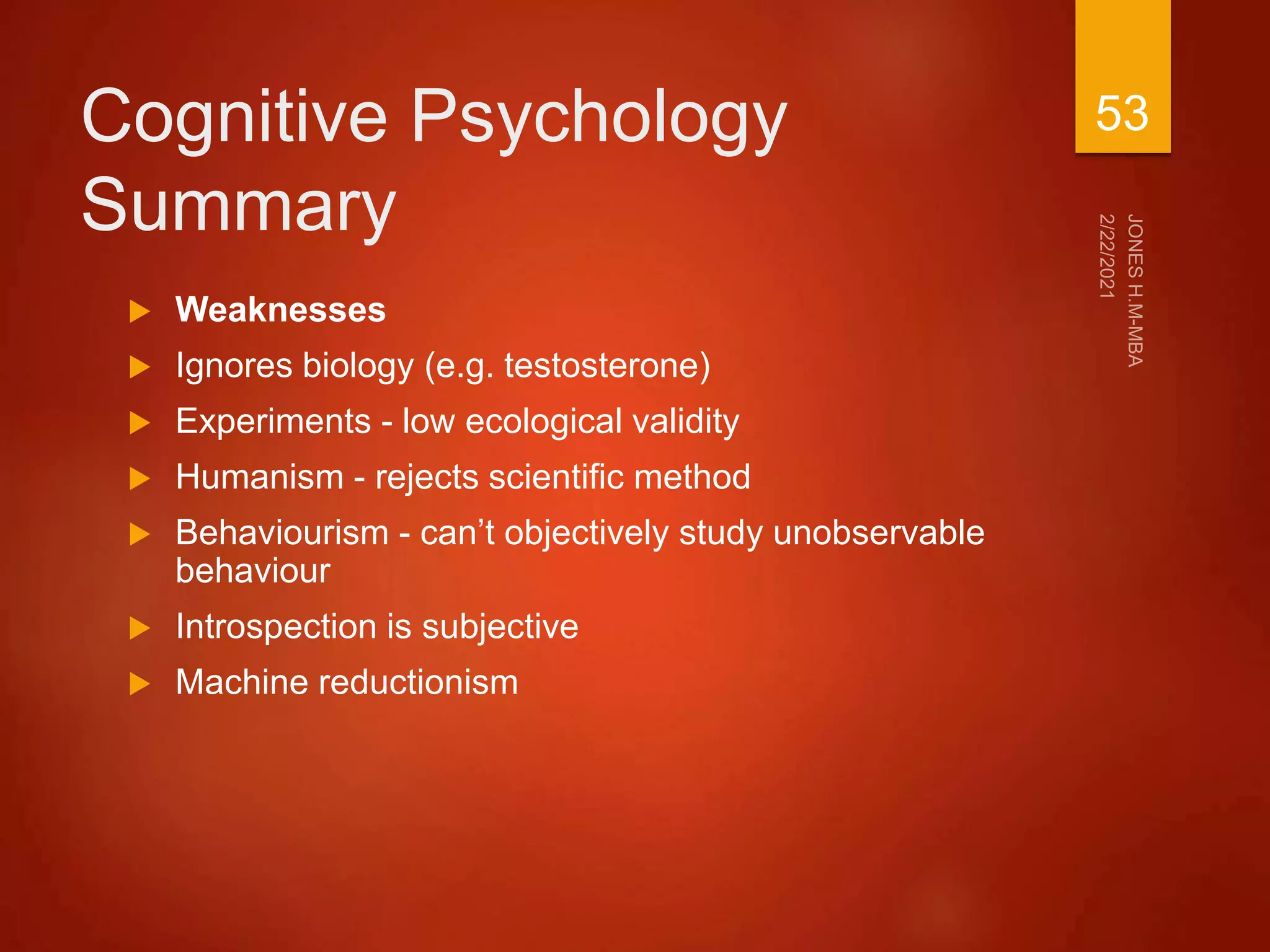 Cognitive Psychology
Summary
 Weaknesses
 Ignores biology (e.g. testosterone)
 Experiments - low ecological validity
 Humanism - rejects scientific method
 Behaviourism - can’t objectively study unobservable
behaviour
 Introspection is subjective
 Machine reductionism
53
 