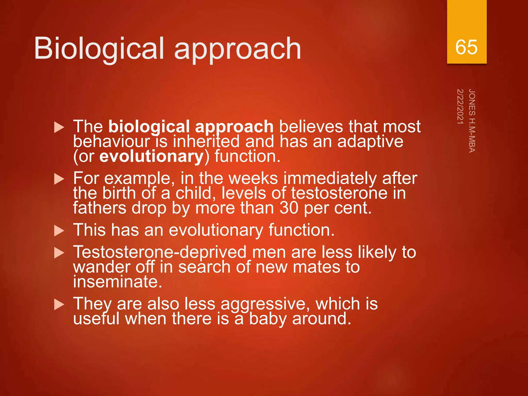 Biological approach
 The biological approach believes that most
behaviour is inherited and has an adaptive
(or evolutionary) function.
 For example, in the weeks immediately after
the birth of a child, levels of testosterone in
fathers drop by more than 30 per cent.
 This has an evolutionary function.
 Testosterone-deprived men are less likely to
wander off in search of new mates to
inseminate.
 They are also less aggressive, which is
useful when there is a baby around.
65
 