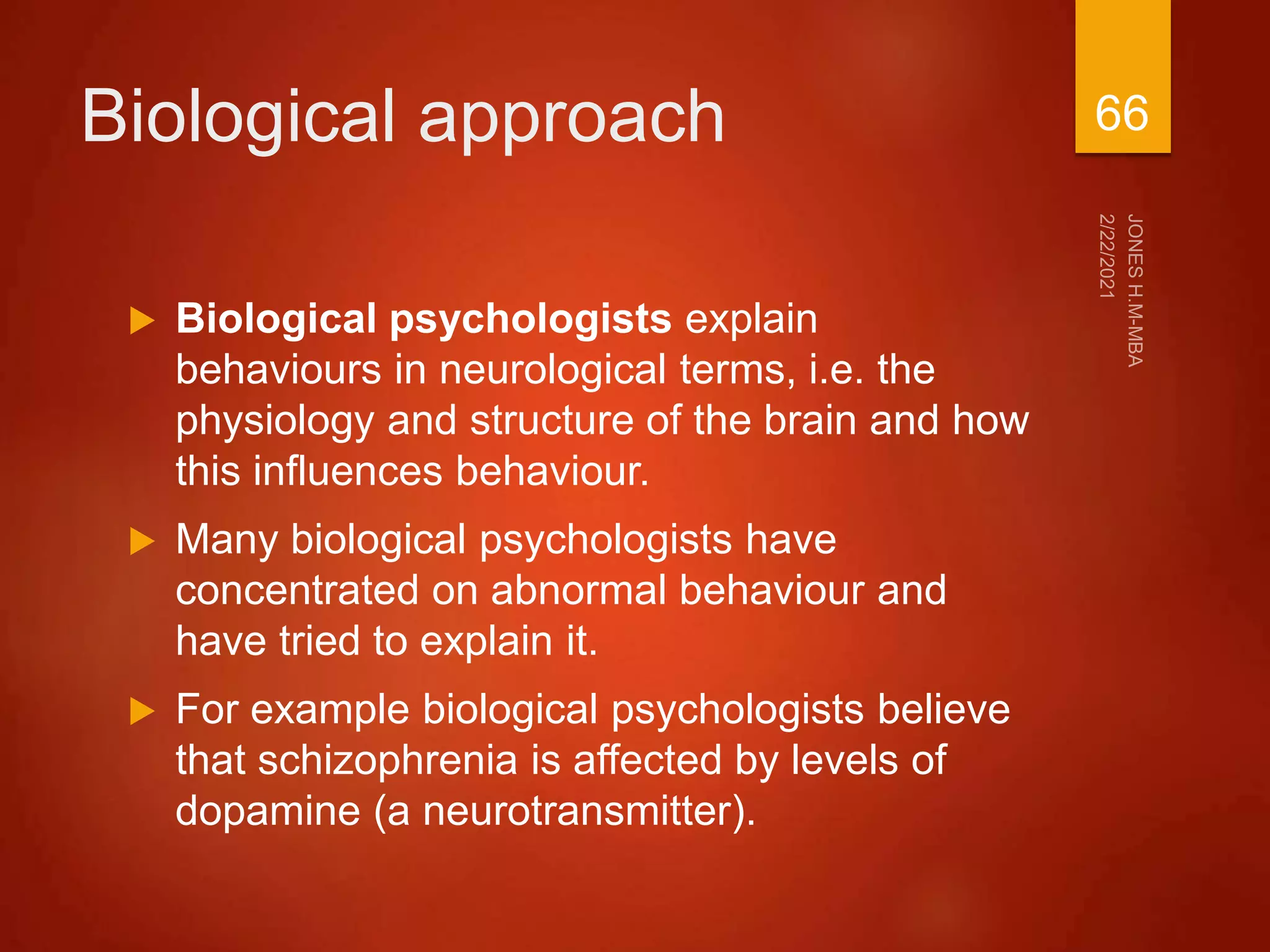 Biological approach
 Biological psychologists explain
behaviours in neurological terms, i.e. the
physiology and structure of the brain and how
this influences behaviour.
 Many biological psychologists have
concentrated on abnormal behaviour and
have tried to explain it.
 For example biological psychologists believe
that schizophrenia is affected by levels of
dopamine (a neurotransmitter).
66
 