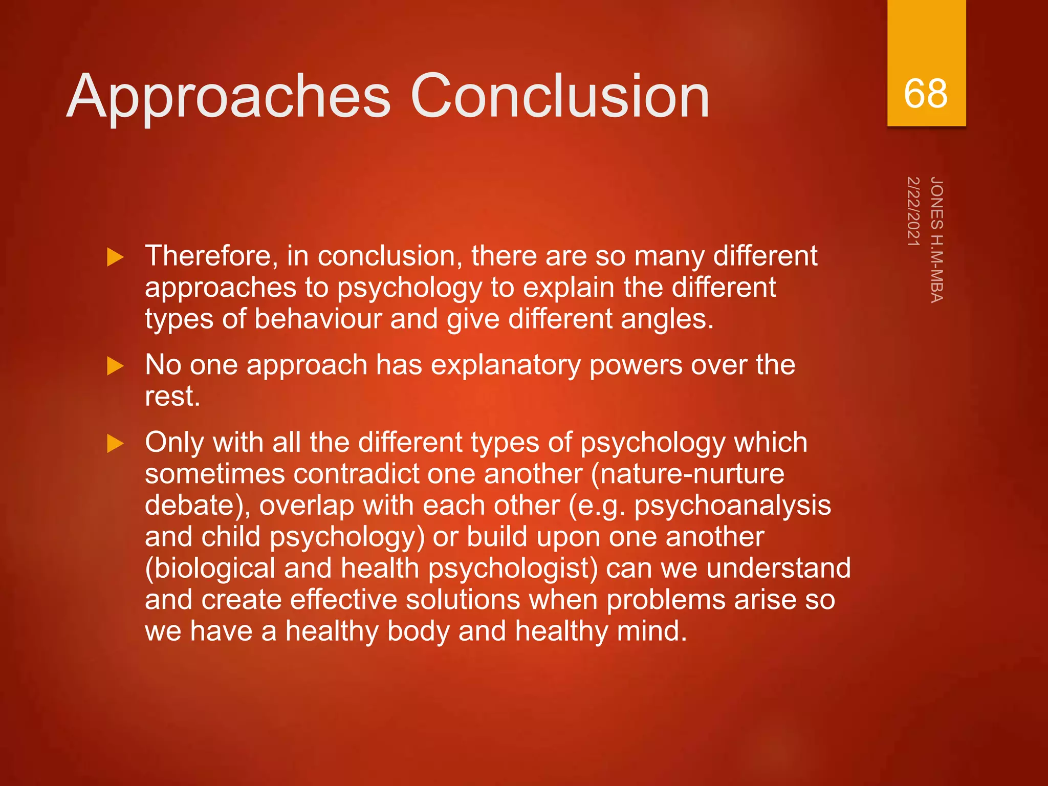 Approaches Conclusion
 Therefore, in conclusion, there are so many different
approaches to psychology to explain the different
types of behaviour and give different angles.
 No one approach has explanatory powers over the
rest.
 Only with all the different types of psychology which
sometimes contradict one another (nature-nurture
debate), overlap with each other (e.g. psychoanalysis
and child psychology) or build upon one another
(biological and health psychologist) can we understand
and create effective solutions when problems arise so
we have a healthy body and healthy mind.
68
 