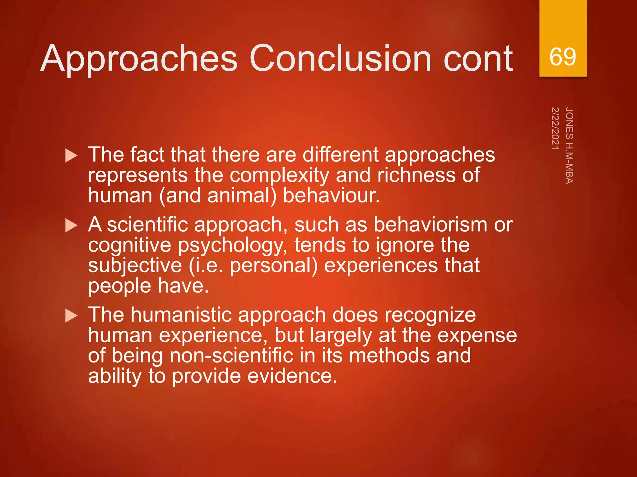 Approaches Conclusion cont
 The fact that there are different approaches
represents the complexity and richness of
human (and animal) behaviour.
 A scientific approach, such as behaviorism or
cognitive psychology, tends to ignore the
subjective (i.e. personal) experiences that
people have.
 The humanistic approach does recognize
human experience, but largely at the expense
of being non-scientific in its methods and
ability to provide evidence.
69
 