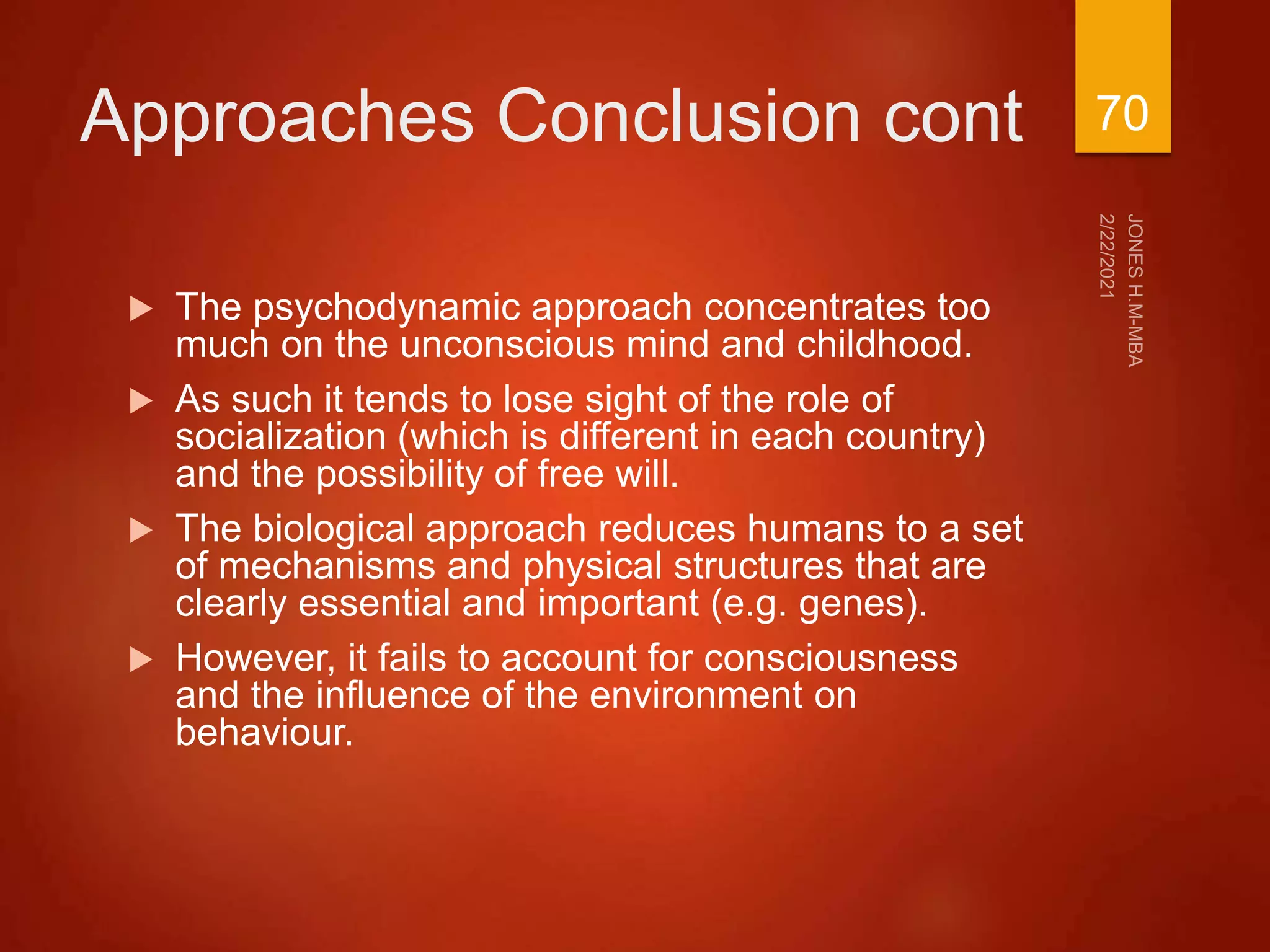 Approaches Conclusion cont
 The psychodynamic approach concentrates too
much on the unconscious mind and childhood.
 As such it tends to lose sight of the role of
socialization (which is different in each country)
and the possibility of free will.
 The biological approach reduces humans to a set
of mechanisms and physical structures that are
clearly essential and important (e.g. genes).
 However, it fails to account for consciousness
and the influence of the environment on
behaviour.
70
 