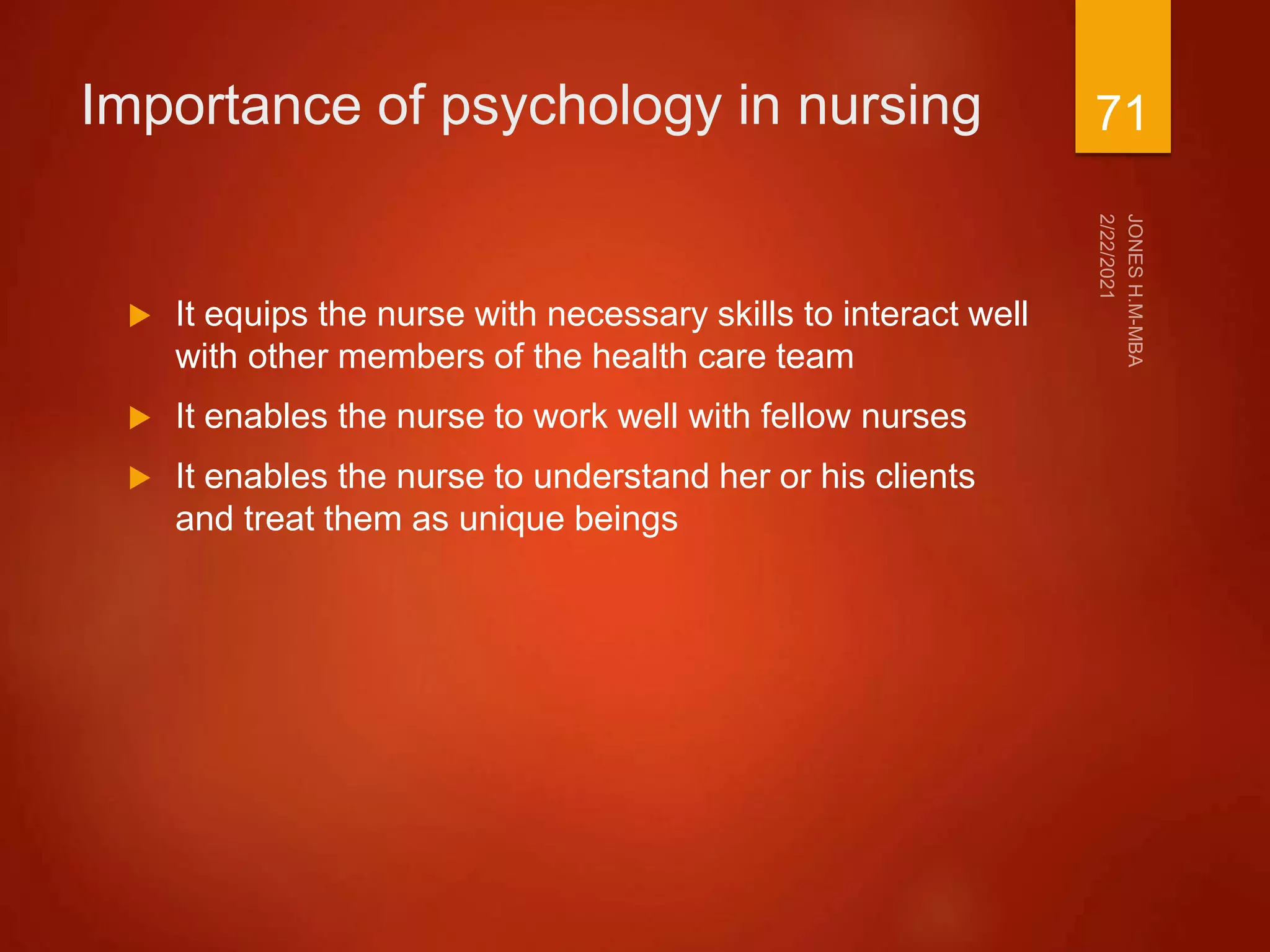Importance of psychology in nursing
 It equips the nurse with necessary skills to interact well
with other members of the health care team
 It enables the nurse to work well with fellow nurses
 It enables the nurse to understand her or his clients
and treat them as unique beings
71
 