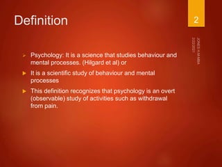 Definition
 Psychology: It is a science that studies behaviour and
mental processes. (Hilgard et al) or
 It is a scientific study of behaviour and mental
processes
 This definition recognizes that psychology is an overt
(observable) study of activities such as withdrawal
from pain.
2
 