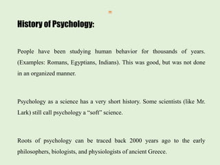 History of Psychology:
People have been studying human behavior for thousands of years.
(Examples: Romans, Egyptians, Indians). This was good, but was not done
in an organized manner.
Psychology as a science has a very short history. Some scientists (like Mr.
Lark) still call psychology a “soft” science.
Roots of psychology can be traced back 2000 years ago to the early
philosophers, biologists, and physiologists of ancient Greece.
 