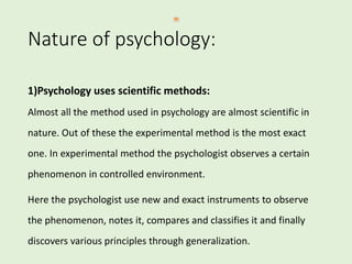 Nature of psychology:
1)Psychology uses scientific methods:
Almost all the method used in psychology are almost scientific in
nature. Out of these the experimental method is the most exact
one. In experimental method the psychologist observes a certain
phenomenon in controlled environment.
Here the psychologist use new and exact instruments to observe
the phenomenon, notes it, compares and classifies it and finally
discovers various principles through generalization.
 