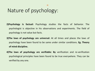2)Psychology is factual: Psychology studies the facts of behavior. The
psychologist is objective in his observations and experiments. The field of
psychology is not value but facts.
3)The laws of psychology are universal: At all times and places the laws of
psychology have been found to be same under similar conditions. Eg. Theory
of mind discipline.
4)The laws of psychology are verifiable: By verification and re-verification
psychological principles have been found to be true everywhere. They can be
verified by any one.
Nature of psychology:
 