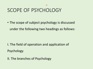 SCOPE OF PSYCHOLOGY
• The scope of subject psychology is discussed
under the following two headings as follows:
I. The field of operation and application of
Psychology
II. The branches of Psychology
 