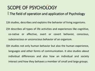 SCOPE OF PSYCHOLOGY
I.The field of operation and application of Psychology
1)It studies, describes and explains the behavior of living organisms.
2)It describes all types of life activities and experiences like cognitive,
co-native or affective, overt or covert behavior, conscious,
subconscious or unconscious behavior of an organism.
3)It studies not only human behavior but also the human experience,
languages and other forms of communication. It also studies about
individual differences and also how an individual and society
interact and how they behaves a member of small and large groups.
 