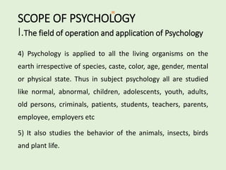 SCOPE OF PSYCHOLOGY
I.The field of operation and application of Psychology
4) Psychology is applied to all the living organisms on the
earth irrespective of species, caste, color, age, gender, mental
or physical state. Thus in subject psychology all are studied
like normal, abnormal, children, adolescents, youth, adults,
old persons, criminals, patients, students, teachers, parents,
employee, employers etc
5) It also studies the behavior of the animals, insects, birds
and plant life.
 
