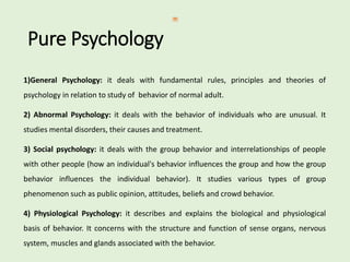 Pure Psychology
1)General Psychology: it deals with fundamental rules, principles and theories of
psychology in relation to study of behavior of normal adult.
2) Abnormal Psychology: it deals with the behavior of individuals who are unusual. It
studies mental disorders, their causes and treatment.
3) Social psychology: it deals with the group behavior and interrelationships of people
with other people (how an individual's behavior influences the group and how the group
behavior influences the individual behavior). It studies various types of group
phenomenon such as public opinion, attitudes, beliefs and crowd behavior.
4) Physiological Psychology: it describes and explains the biological and physiological
basis of behavior. It concerns with the structure and function of sense organs, nervous
system, muscles and glands associated with the behavior.
 