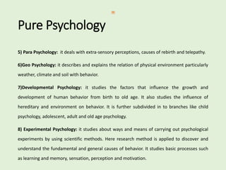 Pure Psychology
5) Para Psychology: it deals with extra-sensory perceptions, causes of rebirth and telepathy.
6)Geo Psychology: it describes and explains the relation of physical environment particularly
weather, climate and soil with behavior.
7)Developmental Psychology: it studies the factors that influence the growth and
development of human behavior from birth to old age. It also studies the influence of
hereditary and environment on behavior. It is further subdivided in to branches like child
psychology, adolescent, adult and old age psychology.
8) Experimental Psychology: it studies about ways and means of carrying out psychological
experiments by using scientific methods. Here research method is applied to discover and
understand the fundamental and general causes of behavior. It studies basic processes such
as learning and memory, sensation, perception and motivation.
 