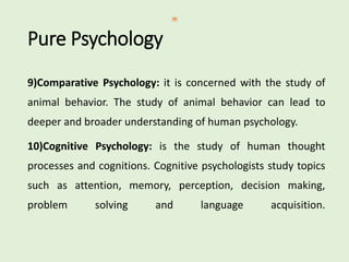 Pure Psychology
9)Comparative Psychology: it is concerned with the study of
animal behavior. The study of animal behavior can lead to
deeper and broader understanding of human psychology.
10)Cognitive Psychology: is the study of human thought
processes and cognitions. Cognitive psychologists study topics
such as attention, memory, perception, decision making,
problem solving and language acquisition.
 
