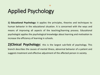 Applied Psychology
1) Educational Psychology: it applies the principles, theories and techniques to
human behavior in the educational situation. It is concerned with the ways and
means of improving all aspects of the teaching/learning process. Educational
psychologist applies the psychological knowledge about learning and motivation to
increase the efficiency of learning in schools.
2)Clinical Psychology: this is the largest sub-field of psychology. This
branch describes the causes of mental illness, abnormal behavior of a patient and
suggests treatment and effective adjustment of the affected person in society.
 