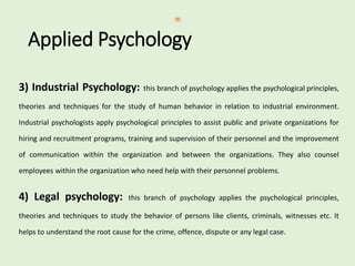 Applied Psychology
3) Industrial Psychology: this branch of psychology applies the psychological principles,
theories and techniques for the study of human behavior in relation to industrial environment.
Industrial psychologists apply psychological principles to assist public and private organizations for
hiring and recruitment programs, training and supervision of their personnel and the improvement
of communication within the organization and between the organizations. They also counsel
employees within the organization who need help with their personnel problems.
4) Legal psychology: this branch of psychology applies the psychological principles,
theories and techniques to study the behavior of persons like clients, criminals, witnesses etc. It
helps to understand the root cause for the crime, offence, dispute or any legal case.
 