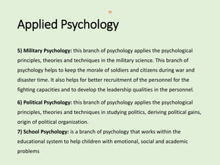 Applied Psychology
5) Military Psychology: this branch of psychology applies the psychological
principles, theories and techniques in the military science. This branch of
psychology helps to keep the morale of soldiers and citizens during war and
disaster time. It also helps for better recruitment of the personnel for the
fighting capacities and to develop the leadership qualities in the personnel.
6) Political Psychology: this branch of psychology applies the psychological
principles, theories and techniques in studying politics, deriving political gains,
origin of political organization.
7) School Psychology: is a branch of psychology that works within the
educational system to help children with emotional, social and academic
problems
 
