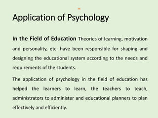 Application of Psychology
In the Field of Education Theories of learning, motivation
and personality, etc. have been responsible for shaping and
designing the educational system according to the needs and
requirements of the students.
The application of psychology in the field of education has
helped the learners to learn, the teachers to teach,
administrators to administer and educational planners to plan
effectively and efficiently.
 