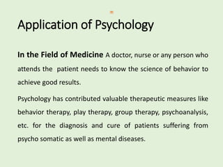 Application of Psychology
In the Field of Medicine A doctor, nurse or any person who
attends the patient needs to know the science of behavior to
achieve good results.
Psychology has contributed valuable therapeutic measures like
behavior therapy, play therapy, group therapy, psychoanalysis,
etc. for the diagnosis and cure of patients suffering from
psycho somatic as well as mental diseases.
 