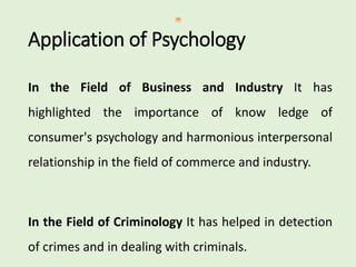 Application of Psychology
In the Field of Business and Industry It has
highlighted the importance of know ledge of
consumer's psychology and harmonious interpersonal
relationship in the field of commerce and industry.
In the Field of Criminology It has helped in detection
of crimes and in dealing with criminals.
 