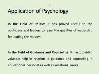 Application of Psychology
In the Field of Politics It has proved useful to the
politicians and leaders to learn the qualities of leadership
for leading the masses.
In the Field of Guidance and Counseling: It has provided
valuable help in relation to guidance and counseling in
educational, personal as well as vocational areas.
 