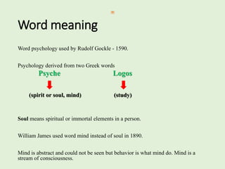 Word meaning
Word psychology used by Rudolf Gockle - 1590.
Psychology derived from two Greek words
Psyche Logos
(spirit or soul, mind) (study)
Soul means spiritual or immortal elements in a person.
William James used word mind instead of soul in 1890.
Mind is abstract and could not be seen but behavior is what mind do. Mind is a
stream of consciousness.
 
