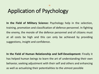 Application of Psychology
In the Field of Military Science: Psychology help in the selection,
training, promotion and classification of defence personnel. In fighting
the enemy, the morale of the defence personnel and of citizens must
at all costs be high and this can only be achieved by providing
suggestions, insight and confidence.
In the Field of Human Relationship and Self-Development: Finally it
has helped human beings to learn the art of understanding their own
behavior, seeking adjustment with their self and others and enhancing
as well as actualizing their potentialities to the utmost possible
 