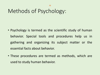 Methods of Psychology:
• Psychology is termed as the scientific study of human
behavior. Special tools and procedures help us in
gathering and organizing its subject matter or the
essential facts about behavior.
• These procedures are termed as methods, which are
used to study human behavior.
 