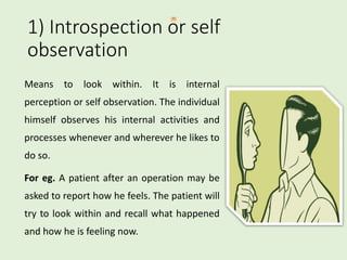1) Introspection or self
observation
Means to look within. It is internal
perception or self observation. The individual
himself observes his internal activities and
processes whenever and wherever he likes to
do so.
For eg. A patient after an operation may be
asked to report how he feels. The patient will
try to look within and recall what happened
and how he is feeling now.
 