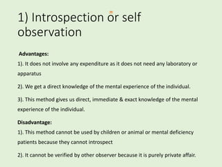 1) Introspection or self
observation
Advantages:
1). It does not involve any expenditure as it does not need any laboratory or
apparatus
2). We get a direct knowledge of the mental experience of the individual.
3). This method gives us direct, immediate & exact knowledge of the mental
experience of the individual.
Disadvantage:
1). This method cannot be used by children or animal or mental deficiency
patients because they cannot introspect
2). It cannot be verified by other observer because it is purely private affair.
 