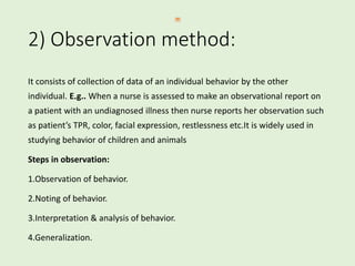 2) Observation method:
It consists of collection of data of an individual behavior by the other
individual. E.g.. When a nurse is assessed to make an observational report on
a patient with an undiagnosed illness then nurse reports her observation such
as patient’s TPR, color, facial expression, restlessness etc.It is widely used in
studying behavior of children and animals
Steps in observation:
1.Observation of behavior.
2.Noting of behavior.
3.Interpretation & analysis of behavior.
4.Generalization.
 