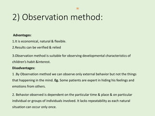 2) Observation method:
Advantages:
1.It is economical, natural & flexible.
2.Results can be verified & relied
3.Observation method is suitable for observing developmental characteristics of
children’s habit &interest.
Disadvantages:
1 .By Observation method we can observe only external behavior but not the things
that happening in the mind. Eg. Some patients are expert in hiding his feelings and
emotions from others.
2. Behavior observed is dependent on the particular time & place & on particular
individual or groups of individuals involved. It lacks repeatability as each natural
situation can occur only once.
 