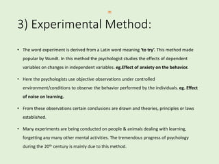 3) Experimental Method:
• The word experiment is derived from a Latin word meaning ‘to try’. This method made
popular by Wundt. In this method the psychologist studies the effects of dependent
variables on changes in independent variables. eg.Effect of anxiety on the behavior.
• Here the psychologists use objective observations under controlled
environment/conditions to observe the behavior performed by the individuals. eg. Effect
of noise on learning.
• From these observations certain conclusions are drawn and theories, principles or laws
established.
• Many experiments are being conducted on people & animals dealing with learning,
forgetting any many other mental activities. The tremendous progress of psychology
during the 20th century is mainly due to this method.
 