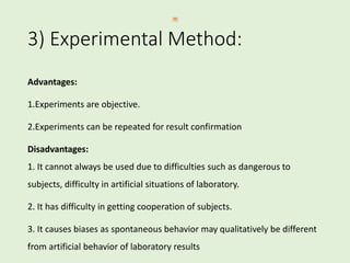 3) Experimental Method:
Advantages:
1.Experiments are objective.
2.Experiments can be repeated for result confirmation
Disadvantages:
1. It cannot always be used due to difficulties such as dangerous to
subjects, difficulty in artificial situations of laboratory.
2. It has difficulty in getting cooperation of subjects.
3. It causes biases as spontaneous behavior may qualitatively be different
from artificial behavior of laboratory results
 