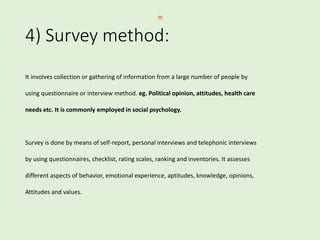 4) Survey method:
It involves collection or gathering of information from a large number of people by
using questionnaire or interview method. eg. Political opinion, attitudes, health care
needs etc. It is commonly employed in social psychology.
Survey is done by means of self-report, personal interviews and telephonic interviews
by using questionnaires, checklist, rating scales, ranking and inventories. It assesses
different aspects of behavior, emotional experience, aptitudes, knowledge, opinions,
Attitudes and values.
 