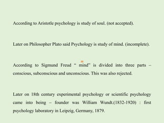 According to Aristotle psychology is study of soul. (not accepted).
Later on Philosopher Plato said Psychology is study of mind. (incomplete).
According to Sigmund Freud “ mind” is divided into three parts –
conscious, subconscious and unconscious. This was also rejected.
Later on 18th century experimental psychology or scientific psychology
came into being – founder was William Wundt.(1832-1920) : first
psychology laboratory in Leipzig, Germany, 1879.
 