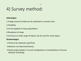 4) Survey method:
Advantages:
1.A large amount of data can be collected in a shorter time.
2.Flexibility.
3.Can be applied to many populations.
4.Broadness of scope
5.Can focus on wide range of topics/ can be used for many topics.
Disadvantages:
1.Tends to be relatively superficial.
2.Behavior not observed directly.
3.Rarely probe deeply in to such complexities or contradictions of human
behavior & feelings.
 