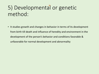 5) Developmental or genetic
method:
• It studies growth and changes in behavior in terms of its development
from birth till death and influence of heredity and environment in the
development of the person’s behavior and conditions favorable &
unfavorable for normal development and abnormality
 