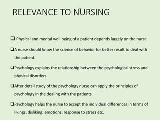 RELEVANCE TO NURSING
 Physical and mental well being of a patient depends largely on the nurse
A nurse should know the science of behavior for better result to deal with
the patient.
Psychology explains the relationship between the psychological stress and
physical disorders.
After detail study of the psychology nurse can apply the principles of
psychology in the dealing with the patients.
Psychology helps the nurse to accept the individual differences in terms of
likings, disliking, emotions, response to stress etc.
 