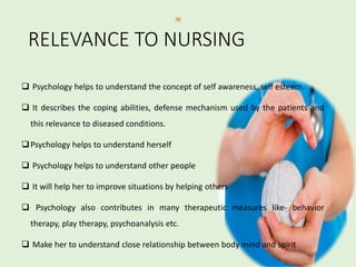 RELEVANCE TO NURSING
 Psychology helps to understand the concept of self awareness, self esteem.
 It describes the coping abilities, defense mechanism used by the patients and
this relevance to diseased conditions.
Psychology helps to understand herself
 Psychology helps to understand other people
 It will help her to improve situations by helping others
 Psychology also contributes in many therapeutic measures like- behavior
therapy, play therapy, psychoanalysis etc.
 Make her to understand close relationship between body mind and spirit
 