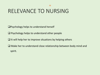 RELEVANCE TO NURSING
Psychology helps to understand herself
 Psychology helps to understand other people
 It will help her to improve situations by helping others
 Make her to understand close relationship between body mind and
spirit.
 