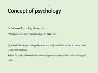 Concept of psychology
Definition of Psychology changed to
“ Psychology is the systematic study of behavior”.
By this definition psychology became as a subject of science and it comes under
Behavioral sciences.
Scientific study of behavior by measuring tools or tests- called as Psychological
tests.
 