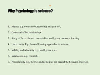Why Psychology is science?
1. Method e.g. observation, recording, analysis etc.,
2. Cause and effect relationship
3. Study of facts : factual concepts like intelligence, memory, learning.
4. Universality. E.g., laws of learning applicable to universe.
5. Validity and reliability e.g., intelligence tests.
6. Verification e.g., research.
7. Predictability e.g., theories and principles can predict the behavior of person.
 