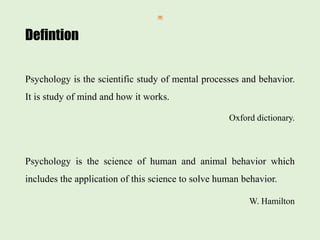 Defintion
Psychology is the scientific study of mental processes and behavior.
It is study of mind and how it works.
Oxford dictionary.
Psychology is the science of human and animal behavior which
includes the application of this science to solve human behavior.
W. Hamilton
 