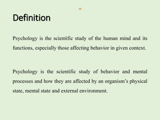 Definition
Psychology is the scientific study of the human mind and its
functions, especially those affecting behavior in given context.
Psychology is the scientific study of behavior and mental
processes and how they are affected by an organism’s physical
state, mental state and external environment.
 