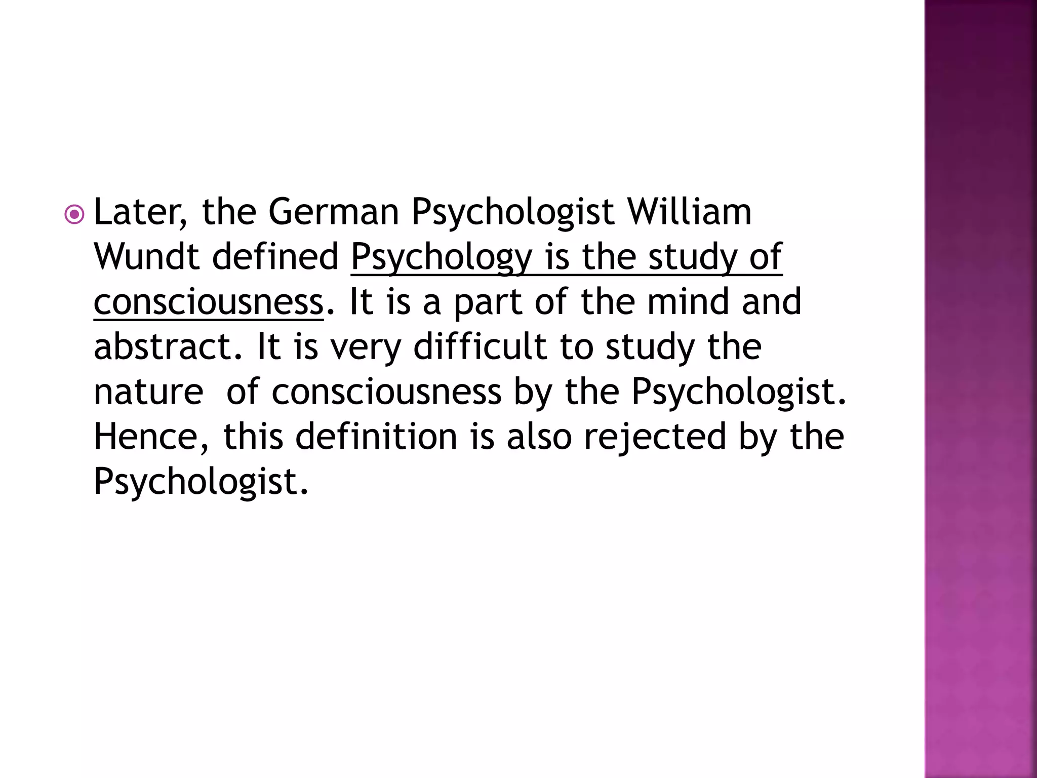  Later, the German Psychologist William
Wundt defined Psychology is the study of
consciousness. It is a part of the mind and
abstract. It is very difficult to study the
nature of consciousness by the Psychologist.
Hence, this definition is also rejected by the
Psychologist.
 
