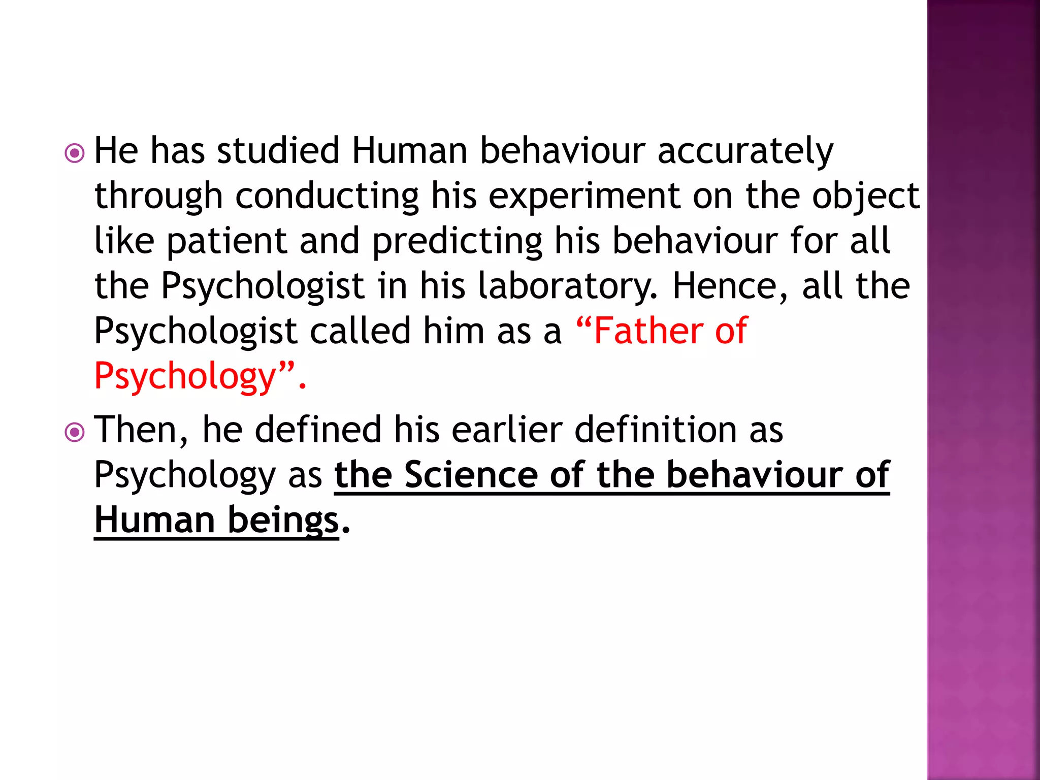  He has studied Human behaviour accurately
through conducting his experiment on the object
like patient and predicting his behaviour for all
the Psychologist in his laboratory. Hence, all the
Psychologist called him as a “Father of
Psychology”.
 Then, he defined his earlier definition as
Psychology as the Science of the behaviour of
Human beings.
 