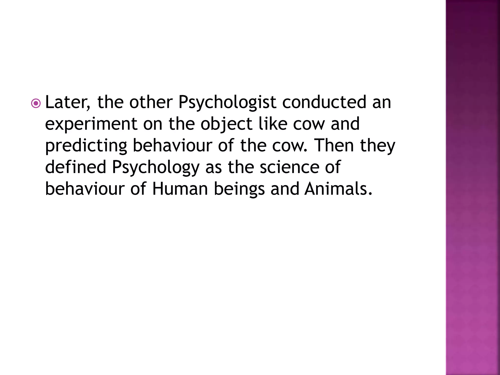  Later, the other Psychologist conducted an
experiment on the object like cow and
predicting behaviour of the cow. Then they
defined Psychology as the science of
behaviour of Human beings and Animals.
 